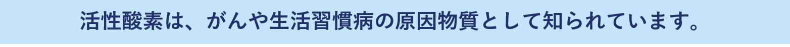 活性酸素とは、	がんや生活習慣病の原因物質として知られています